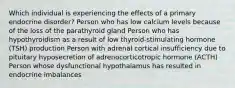 Which individual is experiencing the effects of a primary endocrine disorder? Person who has low calcium levels because of the loss of the parathyroid gland Person who has hypothyroidism as a result of low thyroid-stimulating hormone (TSH) production Person with adrenal cortical insufficiency due to pituitary hyposecretion of adrenocorticotropic hormone (ACTH) Person whose dysfunctional hypothalamus has resulted in endocrine imbalances