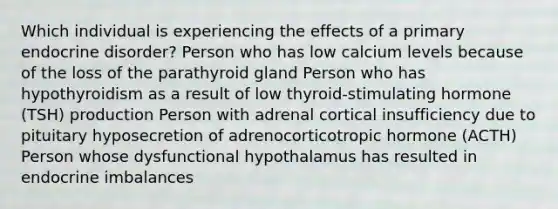 Which individual is experiencing the effects of a primary endocrine disorder? Person who has low calcium levels because of the loss of the parathyroid gland Person who has hypothyroidism as a result of low thyroid-stimulating hormone (TSH) production Person with adrenal cortical insufficiency due to pituitary hyposecretion of adrenocorticotropic hormone (ACTH) Person whose dysfunctional hypothalamus has resulted in endocrine imbalances