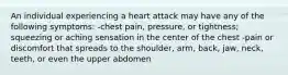 An individual experiencing a heart attack may have any of the following symptoms: -chest pain, pressure, or tightness; squeezing or aching sensation in the center of the chest -pain or discomfort that spreads to the shoulder, arm, back, jaw, neck, teeth, or even the upper abdomen