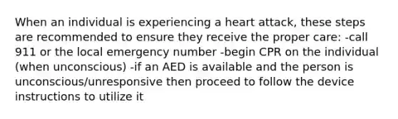 When an individual is experiencing a heart attack, these steps are recommended to ensure they receive the proper care: -call 911 or the local emergency number -begin CPR on the individual (when unconscious) -if an AED is available and the person is unconscious/unresponsive then proceed to follow the device instructions to utilize it