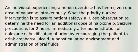 An individual experiencing a heroin overdose has been given one dose of naloxone intravenously. What the priority nursing intervention is to assure patient safety? a. Close observation to determine the need for an additional dose of naloxone b. Seizure precautions for 2 hours immediately after administration of naloxone c. Acidification of urine by encouraging the patient to drink cranberry juice d. A nonstimulating environment and administration of oral fluids