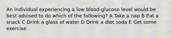 An individual experiencing a low blood-glucose level would be best advised to do which of the following? A Take a nap B Eat a snack C Drink a glass of water D Drink a diet soda E Get some exercise