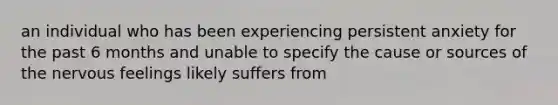 an individual who has been experiencing persistent anxiety for the past 6 months and unable to specify the cause or sources of the nervous feelings likely suffers from