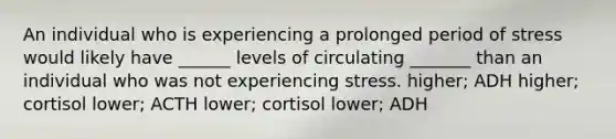 An individual who is experiencing a prolonged period of stress would likely have ______ levels of circulating _______ than an individual who was not experiencing stress. higher; ADH higher; cortisol lower; ACTH lower; cortisol lower; ADH