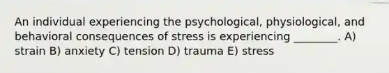 An individual experiencing the psychological, physiological, and behavioral consequences of stress is experiencing ________. A) strain B) anxiety C) tension D) trauma E) stress