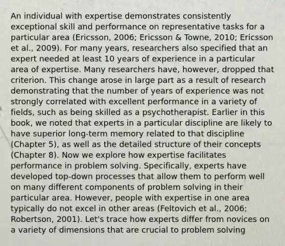 An individual with expertise demonstrates consistently exceptional skill and performance on representative tasks for a particular area (Ericsson, 2006; Ericsson & Towne, 2010; Ericsson et al., 2009). For many years, researchers also specified that an expert needed at least 10 years of experience in a particular area of expertise. Many researchers have, however, dropped that criterion. This change arose in large part as a result of research demonstrating that the number of years of experience was not strongly correlated with excellent performance in a variety of fields, such as being skilled as a psychotherapist. Earlier in this book, we noted that experts in a particular discipline are likely to have superior long-term memory related to that discipline (Chapter 5), as well as the detailed structure of their concepts (Chapter 8). Now we explore how expertise facilitates performance in problem solving. Specifically, experts have developed top-down processes that allow them to perform well on many different components of problem solving in their particular area. However, people with expertise in one area typically do not excel in other areas (Feltovich et al., 2006; Robertson, 2001). Let's trace how experts differ from novices on a variety of dimensions that are crucial to problem solving