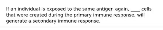 If an individual is exposed to the same antigen again, ____ cells that were created during the primary immune response, will generate a secondary immune response.