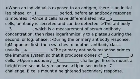 >When an individual is exposed to an antigen, there is an initial lag phase, or _1___________ period, before an antibody response is mounted. >Once B cells have differentiated into __2__________ cells, antibody is secreted and can be detected. >The antibody __3__________ , which is a measurement of serum antibody concentration, then rises logarithmically to a plateau during the second, or log, phase. >During the primary antibody response, IgM appears first, then switches to another antibody class, usually __4__________ . >The primary antibody response primes the immune system so that it produces clones of __5__________ B cells. >Upon secondary __6__________ challenge, B cells mount a heightened secondary response. >Upon secondary _7___________ challenge, B cells mount a heightened secondary response.