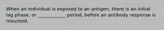 When an individual is exposed to an antigen, there is an initial lag phase, or ____________ period, before an antibody response is mounted.