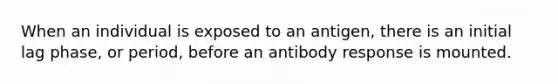 When an individual is exposed to an antigen, there is an initial lag phase, or period, before an antibody response is mounted.