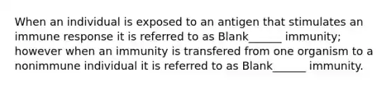 When an individual is exposed to an antigen that stimulates an immune response it is referred to as Blank______ immunity; however when an immunity is transfered from one organism to a nonimmune individual it is referred to as Blank______ immunity.