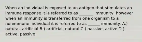 When an individual is exposed to an antigen that stimulates an immune response it is referred to as _______ immunity; however when an immunity is transferred from one organism to a nonimmune individual it is referred to as ______ immunity. A.) natural, artificial B.) artificial, natural C.) passive, active D.) active, passive