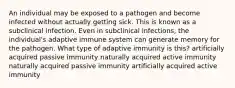 An individual may be exposed to a pathogen and become infected without actually getting sick. This is known as a subclinical infection. Even in subclinical infections, the individual's adaptive immune system can generate memory for the pathogen. What type of adaptive immunity is this? artificially acquired passive immunity naturally acquired active immunity naturally acquired passive immunity artificially acquired active immunity