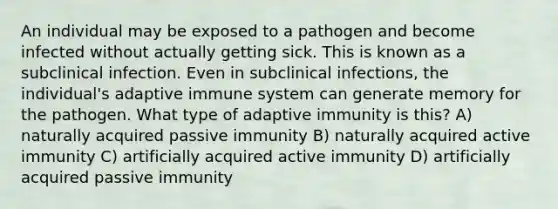 An individual may be exposed to a pathogen and become infected without actually getting sick. This is known as a subclinical infection. Even in subclinical infections, the individual's adaptive immune system can generate memory for the pathogen. What type of adaptive immunity is this? A) naturally acquired passive immunity B) naturally acquired active immunity C) artificially acquired active immunity D) artificially acquired passive immunity