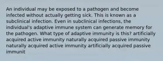 An individual may be exposed to a pathogen and become infected without actually getting sick. This is known as a subclinical infection. Even in subclinical infections, the individual's adaptive immune system can generate memory for the pathogen. What type of adaptive immunity is this? artificially acquired active immunity naturally acquired passive immunity naturally acquired active immunity artificially acquired passive immunit