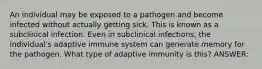 An individual may be exposed to a pathogen and become infected without actually getting sick. This is known as a subclinical infection. Even in subclinical infections, the individual's adaptive immune system can generate memory for the pathogen. What type of adaptive immunity is this? ANSWER: