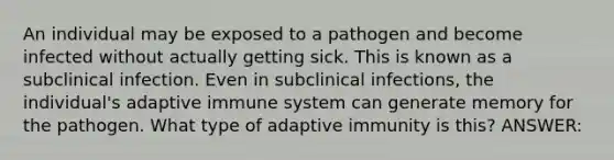 An individual may be exposed to a pathogen and become infected without actually getting sick. This is known as a subclinical infection. Even in subclinical infections, the individual's adaptive immune system can generate memory for the pathogen. What type of adaptive immunity is this? ANSWER: