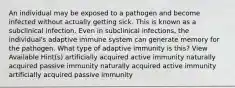 An individual may be exposed to a pathogen and become infected without actually getting sick. This is known as a subclinical infection. Even in subclinical infections, the individual's adaptive immune system can generate memory for the pathogen. What type of adaptive immunity is this? View Available Hint(s) artificially acquired active immunity naturally acquired passive immunity naturally acquired active immunity artificially acquired passive immunity