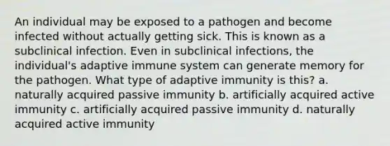 An individual may be exposed to a pathogen and become infected without actually getting sick. This is known as a subclinical infection. Even in subclinical infections, the individual's adaptive immune system can generate memory for the pathogen. What type of adaptive immunity is this? a. naturally acquired passive immunity b. artificially acquired active immunity c. artificially acquired passive immunity d. naturally acquired active immunity