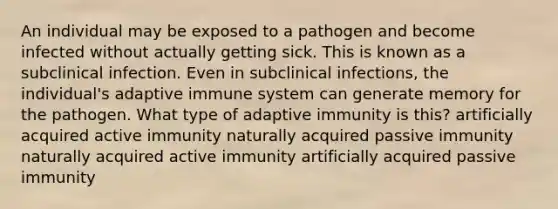 An individual may be exposed to a pathogen and become infected without actually getting sick. This is known as a subclinical infection. Even in subclinical infections, the individual's adaptive immune system can generate memory for the pathogen. What type of adaptive immunity is this? artificially acquired active immunity naturally acquired passive immunity naturally acquired active immunity artificially acquired passive immunity