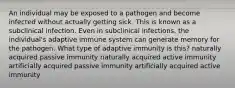 An individual may be exposed to a pathogen and become infected without actually getting sick. This is known as a subclinical infection. Even in subclinical infections, the individual's adaptive immune system can generate memory for the pathogen. What type of adaptive immunity is this? naturally acquired passive immunity naturally acquired active immunity artificially acquired passive immunity artificially acquired active immunity