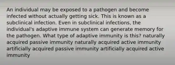 An individual may be exposed to a pathogen and become infected without actually getting sick. This is known as a subclinical infection. Even in subclinical infections, the individual's adaptive immune system can generate memory for the pathogen. What type of adaptive immunity is this? naturally acquired passive immunity naturally acquired active immunity artificially acquired passive immunity artificially acquired active immunity