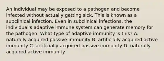 An individual may be exposed to a pathogen and become infected without actually getting sick. This is known as a subclinical infection. Even in subclinical infections, the individual's adaptive immune system can generate memory for the pathogen. What type of adaptive immunity is this? A. naturally acquired passive immunity B. artificially acquired active immunity C. artificially acquired passive immunity D. naturally acquired active immunity