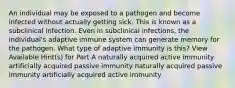 An individual may be exposed to a pathogen and become infected without actually getting sick. This is known as a subclinical infection. Even in subclinical infections, the individual's adaptive immune system can generate memory for the pathogen. What type of adaptive immunity is this? View Available Hint(s) for Part A naturally acquired active immunity artificially acquired passive immunity naturally acquired passive immunity artificially acquired active immunity