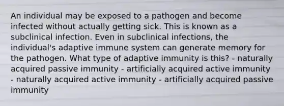 An individual may be exposed to a pathogen and become infected without actually getting sick. This is known as a subclinical infection. Even in subclinical infections, the individual's adaptive immune system can generate memory for the pathogen. What type of adaptive immunity is this? - naturally acquired passive immunity - artificially acquired active immunity - naturally acquired active immunity - artificially acquired passive immunity