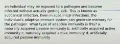 an individual may be exposed to a pathogen and become infected without actually getting sick. This is known as subclinical infection. Even in subclinical infections, the individual's adaptive immune system can generate memory for the pathogen. What type of adaptive immunity is this? a. naturally acquired passive immunity b. artificially acquired active immunity c. naturally acquired active immunity d. artificially acquired passive immunity