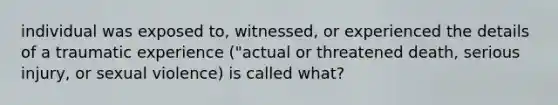 individual was exposed to, witnessed, or experienced the details of a traumatic experience ("actual or threatened death, serious injury, or sexual violence) is called what?