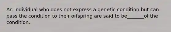 An individual who does not express a genetic condition but can pass the condition to their offspring are said to be_______of the condition.