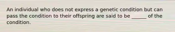 An individual who does not express a genetic condition but can pass the condition to their offspring are said to be ______ of the condition.