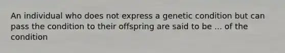 An individual who does not express a genetic condition but can pass the condition to their offspring are said to be ... of the condition