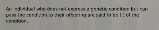 An individual who does not express a genetic condition but can pass the condition to their offspring are said to be ( ) of the condition.