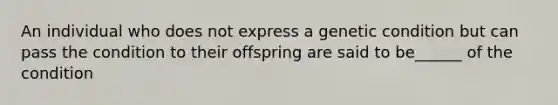 An individual who does not express a genetic condition but can pass the condition to their offspring are said to be______ of the condition