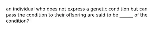 an individual who does not express a genetic condition but can pass the condition to their offspring are said to be ______ of the condition?