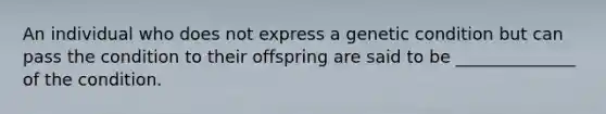 An individual who does not express a genetic condition but can pass the condition to their offspring are said to be ______________ of the condition.