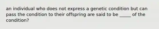 an individual who does not express a genetic condition but can pass the condition to their offspring are said to be _____ of the condition?