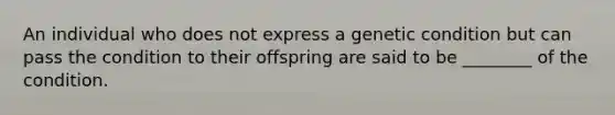 An individual who does not express a genetic condition but can pass the condition to their offspring are said to be ________ of the condition.