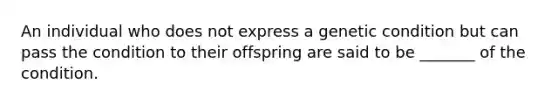 An individual who does not express a genetic condition but can pass the condition to their offspring are said to be _______ of the condition.
