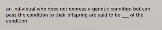 an individual who does not express a genetic condition but can pass the condition to their offspring are said to be ___ of the condition