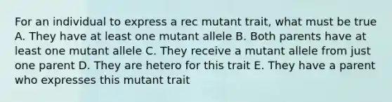 For an individual to express a rec mutant trait, what must be true A. They have at least one mutant allele B. Both parents have at least one mutant allele C. They receive a mutant allele from just one parent D. They are hetero for this trait E. They have a parent who expresses this mutant trait