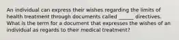 An individual can express their wishes regarding the limits of health treatment through documents called ______ directives. What is the term for a document that expresses the wishes of an individual as regards to their medical treatment?