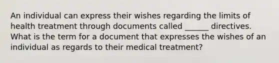 An individual can express their wishes regarding the limits of health treatment through documents called ______ directives. What is the term for a document that expresses the wishes of an individual as regards to their medical treatment?