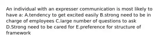 An individual with an expresser communication is most likely to have a: A.tendency to get excited easily B.strong need to be in charge of employees C.large number of questions to ask D.Strong need to be cared for E.preference for structure of framework