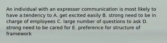 An individual with an expresser communication is most likely to have a:tendency to A. get excited easily B. strong need to be in charge of employees C. large number of questions to ask D. strong need to be cared for E. preference for structure of framework