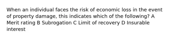 When an individual faces the risk of economic loss in the event of property damage, this indicates which of the following? A Merit rating B Subrogation C Limit of recovery D Insurable interest