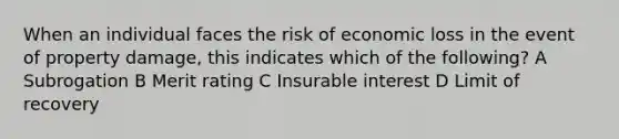 When an individual faces the risk of economic loss in the event of property damage, this indicates which of the following? A Subrogation B Merit rating C Insurable interest D Limit of recovery