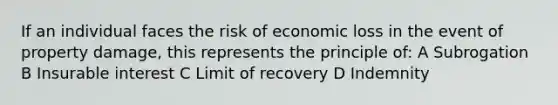 If an individual faces the risk of economic loss in the event of property damage, this represents the principle of: A Subrogation B Insurable interest C Limit of recovery D Indemnity